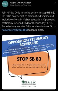 Image of screenshot from @NASWOhioChapter on Twitter. Post reads: Join NASW Ohio in taking action to stop HB 83. HB 83 is an attempt to dismantle diversity and inclusive efforts in higher education. Opponent testimony is scheduled for Wednesday, 4/19. Submissions are due 24 hours in advance. go to naswoh.org/StopSB83 to learn more. Image beneath is a graphic in white, orange, and blue. It has the NASW Ohio Chapter Logo at the bottom in green. STOP SB 83 is in the orange bubble in the middle of the graphic. Across the top of the image is a blue banner. White lettering reads: opposition testimony scheduled. The words above are also in the blue banner