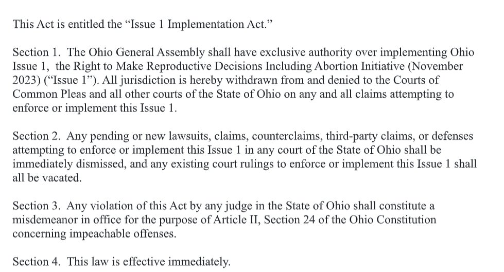 Screenshot of the Issue 1 Implementation Act reads in full: section 1. the ohio general assembly shall have exclusive authority over implementing ohio issue 1, the right to make reproductive decisions including abortion...all jurisdiction is hereby withdrawn from and denied to the courts of common pleas and all other courts of the state of ohio on any and all claims attempting to enforce or implement ohio issue 1. section 2. any pending or new lawsuits, claims, counter claims, third party claims, or defenses attempting to enforce or implement this issue one in any court of the state of ohio shall be immediately dismissed, and any existing court rulings to enforce or implement this Issue one shall be vacated. section 3. any violation of this act by any judge in the state of ohio shall constitute a misdemeanor in office for the purposes of article II section 24 of the ohio constitution concerning impeachable offenses. section 4. this law is effective immediately.