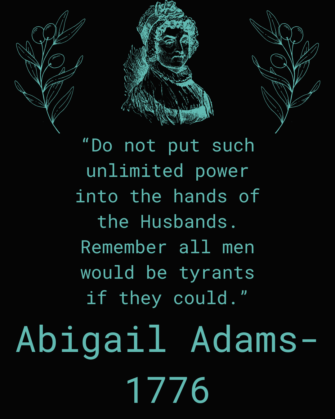 black background. teal outline at top center of Abigail Adams, wife of former president John Adams. Framing her is olive branches in teal. quote reads: “Do not put such unlimited power into the hands of the Husbands. Remember all Men would be tyrants if they could." Abigail adams 1776 in teal