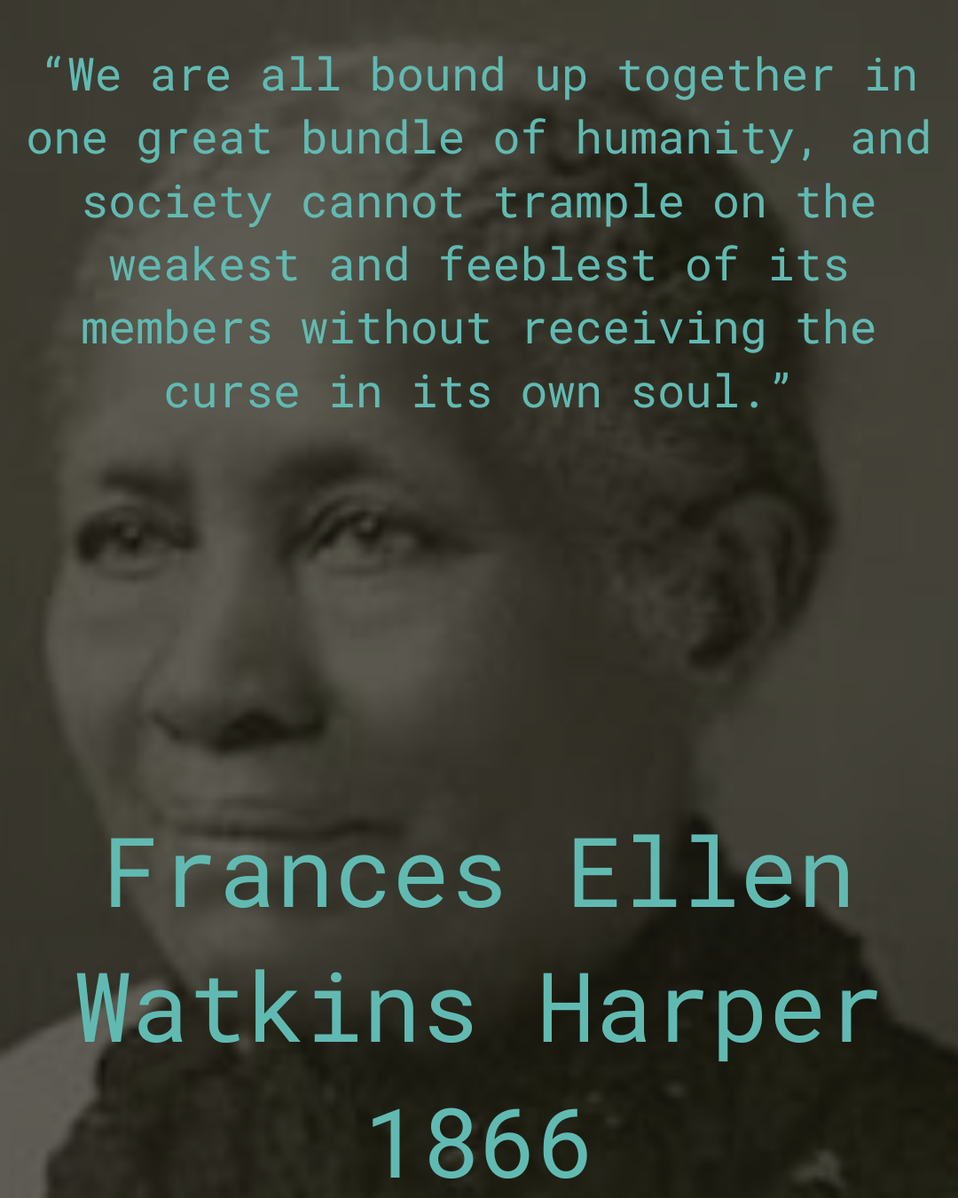 image of Frances Ellen Watkins Harper in black and white. She is smiling, facing left, and older Black woman with her hair pushed back, no glasses. Teal text reads: “We are all bound up together in one great bundle of humanity, and society cannot trample on the weakest and feeblest of its members without receiving the curse in its own soul.”1866 Frances Ellen Watkins Harper