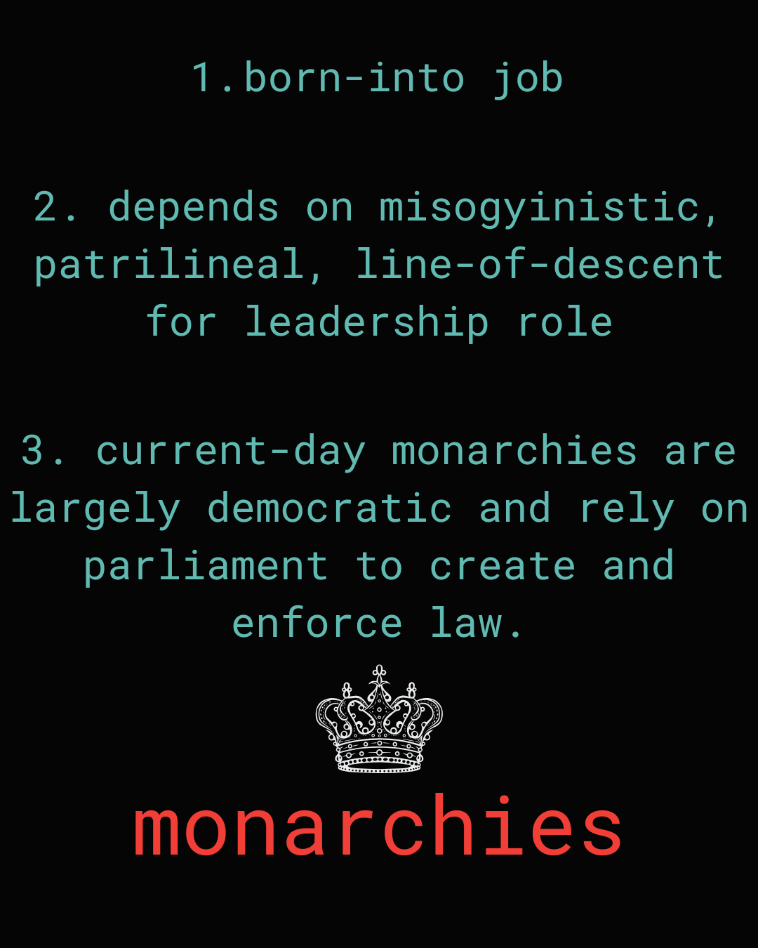 black background. teal words in three bullet points. bottom of listed 3 items is a white outline of a crown. beneath that is the word monarchies. bullet point one: born-into job 2: 2. depends on misogyinistic, patrilineal, line-of-descent for leadership role 3: 3. current-day monarchies are largely democratic and rely on parliament to create and enforce law.